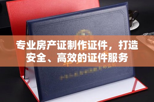 文峰专业房产证制作证件，打造安全、高效的证件服务